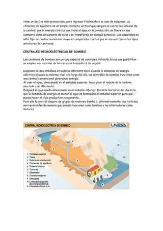 tiene un declive más pronunciado, para ingresar finalmente a la casa de máquinas. La
chimenea de equilibrio es un simple conducto vertical que asegura al cerrar las válvulas de
la central, que la energía cinética que tiene el agua en la conducción, se libere en ese
elemento como un aumento de nivel y se transforme en energía potencial. Los desniveles en
este tipo de central suelen ser mayores comparados con los que se encuentran en los tipos
anteriores de centrales.


CENTRALES HIDROELÉCTRICAS DE BOMBEO

Las centrales de bombeo son un tipo especial de centrales hidroeléctricas que posibilitan
un empleo más racional de los recursos hidráulicos de un país.

Disponen de dos embalses situados a diferente nivel. Cuando la demanda de energía
eléctrica alcanza su máximo nivel a lo largo del día, las centrales de bombeo funcionan como
una central convencional generando energía.
Al caer el agua, almacenada en el embalse superior, hace girar el rodete de la turbina
asociada a un alternador.
Después el agua queda almacenada en el embalse inferior. Durante las horas del día en la
que la demanda de energía es menor el agua es bombeada al embalse superior para que
pueda hacer el ciclo productivo nuevamente.
Para ello la central dispone de grupos de motores-bomba o, alternativamente, sus turbinas
son reversibles de manera que puedan funcionar como bombas y los alternadores como
motores.
 