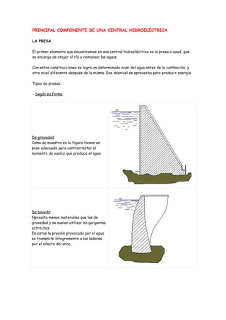 PRINCIPAL COMPONENTE DE UNA CENTRAL HIDROELÉCTRICA

LA PRESA

El primer elemento que encontramos en una central hidroeléctrica es la presa o azud, que
se encarga de atajar el río y remansar las aguas.

Con estas construcciones se logra un determinado nivel del agua antes de la contención, y
otro nivel diferente después de la misma. Ese desnivel se aprovecha para producir energía.

Tipos de presas:

- Según su forma




De gravedad:
Como se muestra en la figura tienen un
peso adecuado para contrarrestar el
momento de vuelco que produce el agua




De bóveda:
Necesita menos materiales que las de
gravedad y se suelen utilizar en gargantas
estrechas.
En estas la presión provocada por el agua
se transmite íntegramente a las laderas
por el efecto del arco.
 