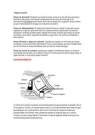 -Según su función:

Presas de derivación: El objetivo principal de estas es elevar la cota del agua para hacer
factible su derivación, controlando la sedimentación del cauce de forma que no se
obstruyan las bocatomas de derivación. Este tipo de presas son, en general, de poca altura
ya que el almacenamiento del agua es un objetivo secundario.

Presas de Almacenamiento: El objetivo principal de éstas es retener el agua para su uso
regulado en irrigación, generación eléctrica, abastecimiento a poblaciones, recreación o
navegación, formando grandes vasos o lagunas artificiales. El mayor porcentaje de presas
del mundo, las de mayor capacidad de embalse y mayor altura de cortina corresponden a
este objetivo.

Presas filtrantes o diques de retención: aquellas que cumplen con la función de retener
los sólidos, ya sean materiales relativamente finos o rocas grandes, que sean transportadas
por los torrentes en zonas montañosas, pero sin obstruir el paso del agua.

Presas de control de avenidas: aquellas que cumplen la finalidad de laminar el caudal de
las avenidas torrenciales, con el objetivo de que el terreno que se encuentra aguas abajo no
salga afectado, si se produce alguna tormenta.

FUNCIONAMIENTO




La misión de la presa es acumular una cantidad grande de agua formando un embalse. Con el
fin de generar un salto, se realizan aguas arriba y a cierta profundidad unas tomas de agua
protegidas por una rejilla metálica, para evitar la entrada de cuerpos extraños que
pudieran dañar las turbinas. Unas compuertas regulan el caudal de agua en la tubería
forzada, que lleva el agua desde la toma hasta la casa de máquinas donde hacen girar las
turbinas produciendo energía eléctrica.
 