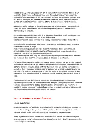 Soldado al eje, y para que pueda girar con él, el grupo turbina-alternador dispone de un
generador de corriente continua que tiene como fin producir una corriente eléctrica
continua suficiente para excitar los electroimanes del rotor del alternador, quienes, a su
vez inducen en su giro una corriente eléctrica en el estátor; en los terminales de éste
aparece entonces una corriente eléctrica alterna de media tensión y alta intensidad.

Mediante transformadores, la corriente pasa a ser de baja intensidad y alta tensión, de
forma que pueda transportarse, con las menores pérdida posibles, a los centros de
distribución y de consumo.

Los aliviaderos son elementos vitales de la presa que tienen como misión liberar parte del
agua detenida sin que esta pase por la sala de máquinas.
Se encuentran en la pared principal de la presa y pueden ser de fondo o de superficie.

La misión de los aliviaderos es la de liberar, si es preciso, grandes cantidades de agua o
atender necesidades de riego.
Para evitar que el agua pueda producir desperfectos al caer desde gran altura, los
aliviaderos se diseñan para que la mayoría del líquido se pierda en una cuenca que se
encuentra a pie de presa, llamada de amortiguación.
Para conseguir que el agua salga por los aliviaderos existen grandes compuertas, de acero
que se pueden abrir o cerrar a voluntad, según la demanda de la situación.

En cuanto al funcionamiento de las centrales de bombeo, diremos que son un caso especial
de centrales hidroeléctricas, que disponen de dos embalses situados a diferente altura. En
las horas punta de consumo, estas centrales funcionan como una central hidroeléctrica
normal, es decir, el agua del embalse superior pasa por las turbinas, produciendo energía
eléctrica, y se almacena en el embalse inferior. En las horas de consumo más bajo el agua
almacenada en el embalse inferior es bombeada hacia el superior para iniciar de nuevo el
ciclo.

En una instalación hidroeléctrica de bombeo las turbinas se convierten en bombas
aspirantes que funcionan con la energía nocturna, marginal y a bajo precio que las centrales
térmicas producen en horas de baja demanda dado lo antieconómico que resultaría su
parada. El agua es bombeada y embalsada para volver a producir energía en los momentos
más favorables para la explotación conjunta del sistema.




TIPO DE CENTRALES HIDROELÉCTRICAS

-Según su potencia:

La potencia se rige en función del desnivel existente entre el nivel medio del embalse y el
nivel medio de las aguas debajo de la central, y del caudal máximo que puede mover las
turbinas, además de las características de las turbinas y de los generadores

Según la potencia instalada, las centrales hidroeléctricas pueden ser centrales de gran
potencia (más de 10MW), minicentrales hidráulicas (entre 1MW y 10MW) y microcentrales
hidráulicas (menos de 1MW).
 
