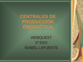 CENTRALES DE PRODUCCIÓN ENERGÉTICA WEBQUEST 3º ESO ISABEL LAFUENTE 