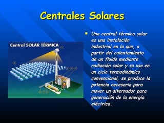 Centrales Solares Una central térmica solar es una instalación industrial en la que, a partir del calentamiento de un fluido mediante radiación solar y su uso en un ciclo termodinámico convencional, se produce la potencia necesaria para mover un alternador para generación de la energía eléctrica. 
