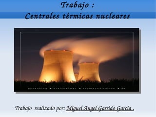 Trabajo :
    Centrales térmicas nucleares




Trabajo  realizado por: Miguel Angel Garrido Garcia .
 