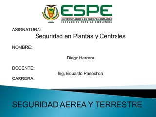 ASIGNATURA:

Seguridad en Plantas y Centrales
NOMBRE:

Diego Herrera
DOCENTE:
Ing. Eduardo Pasochoa
CARRERA:

SEGURIDAD AEREA Y TERRESTRE

 