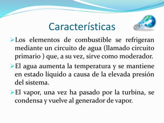 Características
Los elementos de combustible se refrigeran
mediante un circuito de agua (llamado circuito
primario ) que, a su vez, sirve como moderador.
El agua aumenta la temperatura y se mantiene
en estado líquido a causa de la elevada presión
del sistema.
El vapor, una vez ha pasado por la turbina, se
condensa y vuelve al generador de vapor.
 