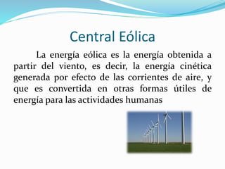 Central Eólica
La energía eólica es la energía obtenida a
partir del viento, es decir, la energía cinética
generada por efecto de las corrientes de aire, y
que es convertida en otras formas útiles de
energía para las actividades humanas
 