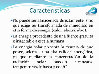 Características
No puede ser almacenada directamente, sino
que exige ser transformada de inmediato en
otra forma de energía (calor, electricidad).
La energía procedente de una fuente gratuita
e inagotable a escala humana.
La energía solar presenta la ventaja de que
posee, además, una alta calidad energética,
ya que mediante la concentración de la
radiación solar pueden alcanzarse
temperaturas de hasta 3.000ºC
 