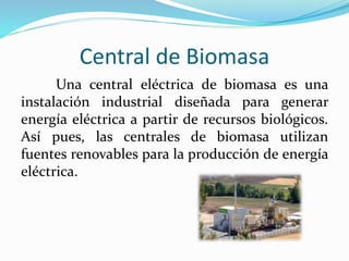 Central de Biomasa
Una central eléctrica de biomasa es una
instalación industrial diseñada para generar
energía eléctrica a partir de recursos biológicos.
Así pues, las centrales de biomasa utilizan
fuentes renovables para la producción de energía
eléctrica.
 