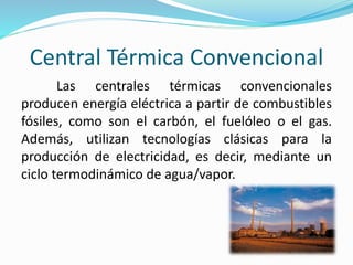 Central Térmica Convencional
Las centrales térmicas convencionales
producen energía eléctrica a partir de combustibles
fósiles, como son el carbón, el fuelóleo o el gas.
Además, utilizan tecnologías clásicas para la
producción de electricidad, es decir, mediante un
ciclo termodinámico de agua/vapor.
 