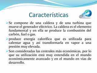 Características
Se compone de una caldera y de una turbina que
mueve el generador eléctrico. La caldera es el elemento
fundamental y en ella se produce la combustión del
carbón, fuel o gas.
produce energía calorífica que es utilizada para
calentar agua y así transformarla en vapor a una
presión muy elevada.
Son consideradas las centrales más económicas, por lo
que su utilización está muy extendida en el mundo
económicamente avanzado y en el mundo en vías de
desarrollo.
 