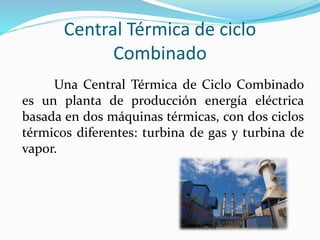 Central Térmica de ciclo
Combinado
Una Central Térmica de Ciclo Combinado
es un planta de producción energía eléctrica
basada en dos máquinas térmicas, con dos ciclos
térmicos diferentes: turbina de gas y turbina de
vapor.
 