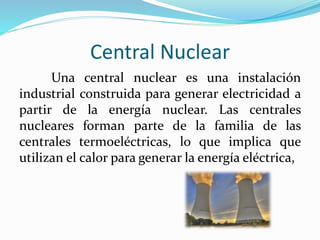 Central Nuclear
Una central nuclear es una instalación
industrial construida para generar electricidad a
partir de la energía nuclear. Las centrales
nucleares forman parte de la familia de las
centrales termoeléctricas, lo que implica que
utilizan el calor para generar la energía eléctrica,
 