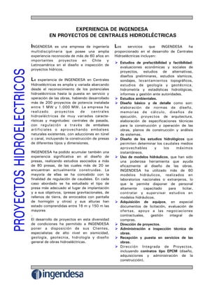 EXPERIENCIA DE INGENDESA
          EN PROYECTOS DE CENTRALES HIDROELÉCTRICAS

INGENDESA                                        Los
              es una empresa de ingeniería               servicios    que  INGENDESA      ha
multidisciplinaria que posee una amplia          proporcionado en el desarrollo de Centrales
experiencia reconocida de más de 60 años en      Hidroeléctricas incluyen:
importantes     proyectos en      Chile   y
                                                    Estudios de prefactibilidad y factibilidad:
Latinoamérica en el diseño e inspección de
                                                    evaluaciones económicas y sociales de
proyectos hídricos.
                                                    proyectos, estudios de alternativas,
                                                    diseños preliminares, estudios sísmicos,
La   experiencia de INGENDESA en Centrales          sondajes, levantamientos topográficos,
Hidroeléctricas es amplia y variada abarcando       estudios de geología y geotécnica,
desde el reconocimiento de los potenciales          hidrometría y estadísticas hidrológicas,
hidroeléctricos hasta la puesta en servicio y       informes y gestión ante autoridades.
operación de las obras, habiendo desarrollado       Estudios ambientales.
más de 200 proyectos de potencia instalada          Diseño básico y de detalle como son:
entre 1 MW y 1.000 MW. La empresa ha                elaboración de normas de diseño,
realizado      proyectos     de     centrales       memorias de cálculo, diseños de
hidroeléctricas de muy variadas caracte-            ejecución, proyectos de arquitectura,
rísticas y magnitudes: centrales de pasada,         elaboración de especificaciones técnicas
con regulación a través de embalses                 para la construcción y operación de las
artificiales o aprovechando embalses                obras, planos de construcción y análisis
naturales existentes, con aducciones en túnel       de sistemas.
o canal, incluyendo la construcción de presas       Diseño de los estudios hidrológicos que
de diferentes tipos y dimensiones.                  permiten determinar los caudales medios
                                                    aprovechables       y     los     máximos
INGENDESA ha podido acumular también una            instantáneos.
experiencia significativa en el diseño de           Uso de modelos hidráulicos, que han sido
presas, realizando estudios asociados a más         una poderosa herramienta que ayuda
de 80 presas, de las cuales más de 20 se            eficazmente al diseño de las obras.
encuentran actualmente construidas. La              INGENDESA ha utilizado más de 60
mayoría de ellas se ha concebido con la             modelos hidráulicos, realizados en
finalidad de regulación de caudales. En cada        laboratorios nacionales o extranjeros, lo
caso abordado se ha estudiado el tipo de            que le permite disponer de personal
presa más adecuado al lugar de implantación         altamente     capacitado     para      licitar,
y a sus objetivos, (presas gravitacionales, de      contratar y supervisar estudios en
rellenos de tierra, de enrocados con pantalla       modelos hidráulicos.
de hormigón y otros) y sus alturas han              Adquisición de equipos, en especial
estado comprendidas entre 16 m y 150 m las          documentos de licitación, evaluación de
mayores                                             ofertas, apoyo a las negociaciones
.                                                   contractuales,    gestión     integral      de
El desarrollo de proyectos en esta diversidad       compras.
de condiciones ha permitido a INGENDESA             Dirección de proyectos.
poner a disposición de sus Clientes,                Administración e inspección técnica de
especialistas de alto nivel en sismicidad,          obras.
geología, geotecnia, hidrología y diseño            Recepción y puesta en servicios de las
general de obras hidroeléctricas.                   obras.
                                                    Dirección Integrada de Proyectos,
                                                    incluyendo contratos tipo EPCM (diseño,
                                                    adquisiciones y administración de la
                                                    construcción).