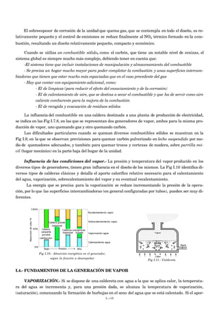 El sobreespesor de corrosión de la unidad que quema gas, que se contempla en todo el diseño, es re-
lativamente pequeño y el control de emisiones se reduce finalmente al NOx térmico formado en la com-
bustión, resultando un diseño relativamente pequeño, compacto y económico.
Cuando se utiliza un combustible sólido, como el carbón, que tiene un notable nivel de cenizas, el
sistema global es siempre mucho más complejo, debiendo tener en cuenta que:
-El sistema tiene que incluir instalaciones de manipulación y almacenamiento del combustible
- Se precisa un hogar mucho mayor para poder completar la combustión y unas superficies intercam-
biadoras que tienen que estar mucho más espaciadas que en el caso precedente del gas
- Hay que contar con equipamiento adicional, como:
- El de limpieza (para reducir el efecto del ensuciamiento y de la corrosión)
- El de calentamiento de aire, que se destina a secar el combustible y que ha de servir como aire
caliente comburente para la mejora de la combustión
- El de recogida y evacuación de residuos sólidos
La influencia del combustible en una caldera destinada a una planta de producción de electricidad,
se indica en las Fig I.7.8, en las que se representan dos generadores de vapor, ambos para la misma pro-
ducción de vapor, uno quemando gas y otro quemando carbón.
Las dificultades particulares cuando se queman diversos combustibles sólidos se muestran en la
Fig I.9, en la que se observan previsiones para quemar carbón pulverizado en lecho suspendido por me-
dio de quemadores adecuados, y también para quemar trozos y cortezas de madera, sobre parrilla mó-
vil (hogar mecánico) en la parte baja del hogar de la unidad.
Influencia de las condiciones del vapor.- La presión y temperatura del vapor producido en los
diversos tipos de generadores, tienen gran influencia en el diseño de los mismos. La Fig I.10 identifica di-
versos tipos de calderas clásicas y detalla el aporte calorífico relativo necesario para el calentamiento
del agua, vaporización, sobrecalentamiento del vapor y su eventual recalentamiento.
La energía que se precisa para la vaporización se reduce incrementando la presión de la opera-
ción, por lo que las superficies intercambiadoras (en general configuradas por tubos), pueden ser muy di-
ferentes.
Fig I.10.- Absorción energética en el generador,
según la función a desempeñar
Fig I.11.- Caldereta
I.4.- FUNDAMENTOS DE LA GENERACIÓN DE VAPOR
VAPORIZACIÓN.- Si se dispone de una caldereta con agua a la que se aplica calor, la temperatu-
ra del agua se incrementa y, para una presión dada, se alcanza la temperatura de vaporización,
(saturación), comenzando la formación de burbujas en el seno del agua que se está calentado. Si el apor-
I.-10
 
