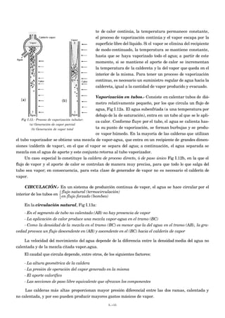 te de calor continúa, la temperatura permanece constante,
el proceso de vaporización continúa y el vapor escapa por la
superficie libre del líquido. Si el vapor se elimina del recipiente
de modo continuado, la temperatura se mantiene constante,
hasta que se haya vaporizado todo el agua; a partir de este
momento, si se mantiene el aporte de calor se incrementan
la temperatura de la caldereta y la del vapor que queda en el
interior de la misma. Para tener un proceso de vaporización
continuo, es necesario un suministro regular de agua hacia la
caldereta, igual a la cantidad de vapor producido y evacuado.
Vaporización en tubos.- Consiste en calentar tubos de diá-
metro relativamente pequeño, por los que circula un flujo de
agua, Fig I.12a. El agua subenfriada (a una temperatura por
debajo de la de saturación), entra en un tubo al que se le apli-
ca calor. Conforme fluye por el tubo, el agua se calienta has-
ta su punto de vaporización, se forman burbujas y se produ-
ce vapor húmedo. En la mayoría de las calderas que utilizan
el tubo vaporizador se obtiene una mezcla de vapor-agua, que entra en un recipiente de grandes dimen-
siones (calderín de vapor), en el que el vapor se separa del agua; a continuación, el agua separada se
mezcla con el agua de aporte y este conjunto retorna al tubo vaporizador.
Un caso especial lo constituye la caldera de proceso directo, ó de paso único Fig I.12b, en la que el
flujo de vapor y el aporte de calor se controlan de manera muy precisa, para que todo lo que salga del
tubo sea vapor; en consecuencia, para esta clase de generador de vapor no es necesario el calderín de
vapor.
CIRCULACIÓN.- En un sistema de producción continua de vapor, el agua se hace circular por el
interior de los tubos en
flujo natural (termocirculación)
en flujo forzado (bombeo)



En la circulación natural, Fig I.13a:
- En el segmento de tubo no calentado (AB) no hay presencia de vapor
- La aplicación de calor produce una mezcla vapor-agua en el tramo (BC)
- Como la densidad de la mezcla en el tramo (BC) es menor que la del agua en el tramo (AB), la gra-
vedad provoca un flujo descendente en (AB) y ascendente en el (BC) hacia el calderín de vapor
La velocidad del movimiento del agua depende de la diferencia entre la densidad media del agua no
calentada y de la mezcla citada vapor-agua.
El caudal que circula depende, entre otros, de los siguientes factores:
- La altura geométrica de la caldera
- La presión de operación del vapor generado en la misma
- El aporte calorífico
- Las secciones de paso libre equivalente que ofrezcan los componentes
Las calderas más altas proporcionan mayor presión diferencial entre las dos ramas, calentada y
no calentada, y por eso pueden producir mayores gastos másicos de vapor.
I.-11
Fig I.12.- Proceso de vaporización tubular:
(a) Generación de vapor parcial
(b) Generación de vapor total
 