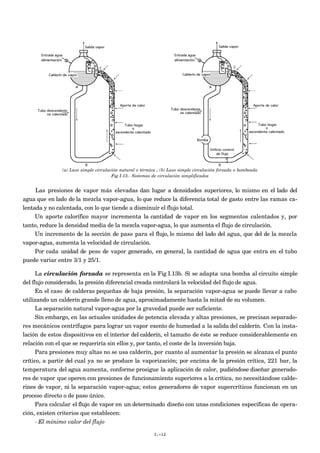 (a) Lazo simple circulación natural o térmica ; (b) Lazo simple circulación forzada o bombeada
Fig I.13.- Sistemas de circulación simplificados
Las presiones de vapor más elevadas dan lugar a densidades superiores, lo mismo en el lado del
agua que en lado de la mezcla vapor-agua, lo que reduce la diferencia total de gasto entre las ramas ca-
lentada y no calentada, con lo que tiende a disminuir el flujo total.
Un aporte calorífico mayor incrementa la cantidad de vapor en los segmentos calentados y, por
tanto, reduce la densidad media de la mezcla vapor-agua, lo que aumenta el flujo de circulación.
Un incremento de la sección de paso para el flujo, lo mismo del lado del agua, que del de la mezcla
vapor-agua, aumenta la velocidad de circulación.
Por cada unidad de peso de vapor generado, en general, la cantidad de agua que entra en el tubo
puede variar entre 3/1 y 25/1.
La circulación forzada se representa en la Fig I.13b. Si se adapta una bomba al circuito simple
del flujo considerado, la presión diferencial creada controlará la velocidad del flujo de agua.
En el caso de calderas pequeñas de baja presión, la separación vapor-agua se puede llevar a cabo
utilizando un calderín grande lleno de agua, aproximadamente hasta la mitad de su volumen.
La separación natural vapor-agua por la gravedad puede ser suficiente.
Sin embargo, en las actuales unidades de potencia elevada y altas presiones, se precisan separado-
res mecánicos centrífugos para lograr un vapor exento de humedad a la salida del calderín. Con la insta-
lación de estos dispositivos en el interior del calderín, el tamaño de éste se reduce considerablemente en
relación con el que se requeriría sin ellos y, por tanto, el coste de la inversión baja.
Para presiones muy altas no se usa calderín, por cuanto al aumentar la presión se alcanza el punto
crítico, a partir del cual ya no se produce la vaporización; por encima de la presión crítica, 221 bar, la
temperatura del agua aumenta, conforme prosigue la aplicación de calor, pudiéndose diseñar generado-
res de vapor que operen con presiones de funcionamiento superiores a la crítica, no necesitándose calde-
rines de vapor, ni la separación vapor-agua; estos generadores de vapor supercríticos funcionan en un
proceso directo o de paso único.
Para calcular el flujo de vapor en un determinado diseño con unas condiciones específicas de opera-
ción, existen criterios que establecen:
- El mínimo valor del flujo
I.-12
 