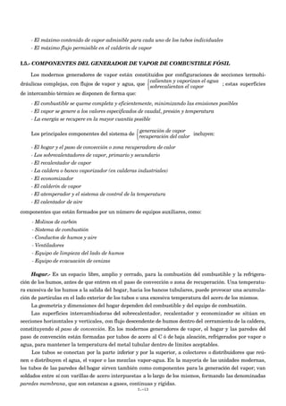 - El máximo contenido de vapor admisible para cada uno de los tubos individuales
- El máximo flujo permisible en el calderín de vapor
I.5.- COMPONENTES DEL GENERADOR DE VAPOR DE COMBUSTIBLE FÓSIL
Los modernos generadores de vapor están constituidos por configuraciones de secciones termohi-
dráulicas complejas, con flujos de vapor y agua, que
calientan y vaporizan el agua
sobrecalientan el vapor



; estas superficies
de intercambio térmico se disponen de forma que:
- El combustible se queme completa y eficientemente, minimizando las emisiones posibles
- El vapor se genere a los valores especificados de caudal, presión y temperatura
- La energía se recupere en la mayor cuantía posible
Los principales componentes del sistema de
generación de vapor
recuperación del calor



incluyen:
- El hogar y el paso de convección o zona recuperadora de calor
- Los sobrecalentadores de vapor, primario y secundario
- El recalentador de vapor
- La caldera o banco vaporizador (en calderas industriales)
- El economizador
- El calderín de vapor
- El atemperador y el sistema de control de la temperatura
- El calentador de aire
componentes que están formados por un número de equipos auxiliares, como:
- Molinos de carbón
- Sistema de combustión
- Conductos de humos y aire
- Ventiladores
- Equipo de limpieza del lado de humos
- Equipo de evacuación de cenizas
Hogar.- Es un espacio libre, amplio y cerrado, para la combustión del combustible y la refrigera-
ción de los humos, antes de que entren en el paso de convección o zona de recuperación. Una temperatu-
ra excesiva de los humos a la salida del hogar, hacia los bancos tubulares, puede provocar una acumula-
ción de partículas en el lado exterior de los tubos o una excesiva temperatura del acero de los mismos.
La geometría y dimensiones del hogar dependen del combustible y del equipo de combustión.
Las superficies intercambiadoras del sobrecalentador, recalentador y economizador se sitúan en
secciones horizontales y verticales, con flujo descendente de humos dentro del cerramiento de la caldera,
constituyendo el paso de convección. En los modernos generadores de vapor, el hogar y las paredes del
paso de convención están formadas por tubos de acero al C ó de baja aleación, refrigerados por vapor o
agua, para mantener la temperatura del metal tubular dentro de límites aceptables.
Los tubos se conectan por la parte inferior y por la superior, a colectores o distribuidores que reú-
nen o distribuyen el agua, el vapor o las mezclas vapor-agua. En la mayoría de las unidades modernas,
los tubos de las paredes del hogar sirven también como componentes para la generación del vapor; van
soldados entre sí con varillas de acero interpuestas a lo largo de los mismos, formando las denominadas
paredes membrana, que son estancas a gases, continuas y rígidas.
I.-13
 