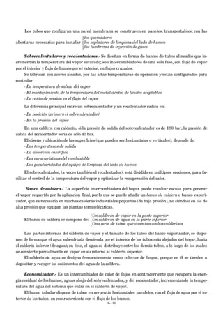 Los tubos que configuran una pared membrana se construyen en paneles, transportables, con las
aberturas necesarias para instalar
los quemadores
los sopladores de limpieza del lado de humos
las lumbreras de inyección de gases



Sobrecalentadores y recalentadores.- Se diseñan en forma de bancos de tubos alineados que in-
crementan la temperatura del vapor saturado; son intercambiadores de una sola fase, con flujo de vapor
por el interior y flujo de humos por el exterior, en flujos cruzados.
Se fabrican con aceros aleados, por las altas temperaturas de operación y están configurados para
controlar:
- La temperatura de salida del vapor
- El mantenimiento de la temperatura del metal dentro de límites aceptables
- La caída de presión en el flujo del vapor
La diferencia principal entre un sobrecalentador y un recalentador radica en:
- La posición (primero el sobrecalentador)
- En la presión del vapor
En una caldera con calderín, si la presión de salida del sobrecalentador es de 180 bar, la presión de
salida del recalentador sería de sólo 40 bar.
El diseño y ubicación de las superficies (que pueden ser horizontales o verticales), depende de:
- Las temperaturas de salida
- La absorción calorífica
- Las características del combustible
- Las peculiaridades del equipo de limpieza del lado de humos
El sobrecalentador, (a veces también el recalentador), está dividido en múltiples secciones, para fa-
cilitar el control de la temperatura del vapor y optimizar la recuperación del calor.
Banco de caldera.- La superficie intercambiadora del hogar puede resultar escasa para generar
el vapor requerido por la aplicación final, por lo que se puede añadir un banco de caldera o banco vapori-
zador, que es necesario en muchas calderas industriales pequeñas (de baja presión), no siéndolo en las de
alta presión que equipan las plantas termoeléctricas.
El banco de caldera se compone de:
Un calderín de vapor en la parte superior
Un calderín de agua en la parte inf erior
Una serie de tubos que conectan ambos calderines



Las partes internas del calderín de vapor y el tamaño de los tubos del banco vaporizador, se dispo-
nen de forma que el agua subenfriada descienda por el interior de los tubos más alejados del hogar, hacia
el calderín inferior (de agua); en éste, el agua se distribuye entre los demás tubos, a lo largo de los cuales
se convierte parcialmente en vapor en su retorno al calderín superior.
El calderín de agua se designa frecuentemente como colector de fangos, porque en él se tienden a
depositar y recoger los sedimentos del agua de la caldera.
Economizador.- Es un intercambiador de calor de flujos en contracorriente que recupera la ener-
gía residual de los humos, aguas abajo del sobrecalentador, y del recalentador, incrementando la tempe-
ratura del agua del sistema que entra en el calderín de vapor.
El banco tubular dispone de tubos en serpentín horizontales paralelos, con el flujo de agua por el in-
terior de los tubos, en contracorriente con el flujo de los humos.
I.-14
 