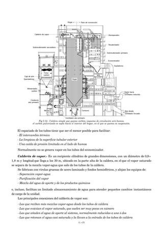 Fig I.14.- Caldera simple que quema carbón; esquema de circulación aire-humos;
el carbón pulverizado se sopla hacia el interior del hogar, en el que se quema en suspensión.
El espaciado de los tubos tiene que ser el menor posible para facilitar:
- El intercambio térmico
- La limpieza de la superficie tubular exterior
- Una caída de presión limitada en el lado de humos
Normalmente no se genera vapor en los tubos del economizador.
Calderín de vapor.- Es un recipiente cilíndrico de grandes dimensiones, con un diámetro de 0,9÷
1,8 m y longitud que llega a los 30 m, ubicado en la parte alta de la caldera, en el que el vapor saturado
se separa de la mezcla vapor-agua que sale de los tubos de la caldera.
Se fabrican con virolas gruesas de acero laminado y fondos hemisféricos, y alojan los equipos de:
- Separación vapor-agua
- Purificación del vapor
- Mezcla del agua de aporte y de los productos químicos
e, incluso, facilitan un limitado almacenamiento de agua para atender pequeños cambios instantáneos
de carga de la unidad.
Las principales conexiones del calderín de vapor son:
- Las que reciben más mezclas vapor-agua desde los tubos de caldera
- Las que evacúan el vapor saturado, que suelen ser muy pocas en número
- Las que añaden el agua de aporte al sistema, normalmente reducidas a una ó dos
- Las que retoman el agua casi saturada y la llevan a la entrada de los tubos de caldera
I.-15
 
