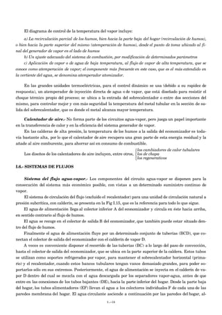 El diagrama de control de la temperatura del vapor incluye:
a) La recirculación parcial de los humos, bien hacia la parte baja del hogar (recirculación de humos),
o bien hacia la parte superior del mismo (atemperación de humos), desde el punto de toma ubicado al fi-
nal del generador de vapor en el lado de humos
b) Un ajuste adecuado del sistema de combustión, por modificación de determinados parámetros
c) Aplicación de vapor o de agua de baja temperatura, al flujo de vapor de alta temperatura, que se
conoce como atemperación de vapor; el componente más frecuente en este caso, que es el más extendido en
la vertiente del agua, se denomina atemperador atomizador.
En las grandes unidades termoeléctricas, para el control dinámico se usa (debido a su rapidez de
respuesta), un atemperador de inyección directa de agua o de vapor, que está diseñado para resistir el
choque térmico propio del proceso; se ubica a la entrada del sobrecalentador o entre dos secciones del
mismo, para controlar mejor y con más seguridad la temperatura del metal tubular en la sección de sa-
lida del sobrecalentador, que es donde el metal alcanza mayor temperatura.
Calentador de aire.- No forma parte de los circuitos agua-vapor, pero juega un papel importante
en la transferencia de calor y en la eficiencia del sistema generador de vapor.
En las calderas de alta presión, la temperatura de los humos a la salida del economizador es toda-
vía bastante alta, por lo que el calentador de aire recupera una gran parte de esta energía residual y la
añade al aire comburente, para ahorrar así en consumo de combustible.
Los diseños de los calentadores de aire incluyen, entre otros,
los cambiadores de calor tubulares
los de chapa
los regenerativos



I.6.- SISTEMAS DE FLUJOS
Sistema del flujo agua-vapor.- Los componentes del circuito agua-vapor se disponen para la
consecución del sistema más económico posible, con vistas a un determinado suministro continuo de
vapor.
El sistema de circulación del flujo (excluido el recalentador) para una unidad de circulación natural a
presión subcrítica, con calderín, se presenta en la Fig I.15, que es la referencia para todo lo que sigue.
El agua de alimentación llega al colector inferior A del economizador y circula en éste hacia arriba,
en sentido contrario al flujo de humos.
El agua se recoge en el colector de salida B del economizador, que también puede estar situado den-
tro del flujo de humos.
Finalmente el agua de alimentación fluye por un determinado conjunto de tuberías (BCD), que co-
nectan el colector de salida del economizador con el calderín de vapor D.
A veces es conveniente disponer el recorrido de las tuberías (BC) a lo largo del paso de convección,
hasta el colector de salida del economizador, que se ubica en la parte superior de la caldera. Estos tubos
se utilizan como soportes refrigerados por vapor, para mantener el sobrecalentador horizontal (prima-
rio) y el recalentador, cuando estos bancos tubulares tengan vanos demasiado grandes, para poder so-
portarlos sólo en sus extremos. Posteriormente, el agua de alimentación se inyecta en el calderín de va-
por D dentro del cual se mezcla con el agua descargada por los separadores vapor-agua, antes de que
entre en las conexiones de los tubos bajantes (DE), hacia la parte inferior del hogar. Desde la parte baja
del hogar, los tubos alimentadores (EF) llevan el agua a los colectores individuales F de cada una de las
paredes membrana del hogar. El agua circulante asciende a continuación por las paredes del hogar, al-
I.-16
 