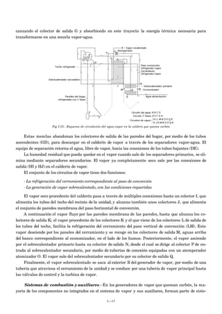 canzando el colector de salida G y absorbiendo en este trayecto la energía térmica necesaria para
transformarse en una mezcla vapor-agua.
Fig I.15.- Esquema de circulación del agua-vapor en la caldera que quema carbón
Estas mezclas abandonan los colectores de salida de las paredes del hogar, por medio de los tubos
ascendentes (GD), para descargar en el calderín de vapor a través de los separadores vapor-agua. El
equipo de separación retorna el agua, libre de vapor, hacia las conexiones de los tubos bajantes (DE).
La humedad residual que pueda quedar en el vapor cuando sale de los separadores primarios, se eli-
mina mediante separadores secundarios. El vapor ya completamente seco sale por las conexiones de
salida (HI y HJ) en el calderín de vapor.
El conjunto de los circuitos de vapor tiene dos funciones:
- La refrigeración del cerramiento correspondiente al paso de convección
- La generación de vapor sobrecalentado, con las condiciones requeridas
El vapor seco procedente del calderín pasa a través de múltiples conexiones hasta un colector I, que
alimenta los tubos del techo del recinto de la unidad, y alcanza también unos colectores J, que alimenta
el conjunto de paredes membrana del paso horizontal de convección.
A continuación el vapor fluye por las paredes membrana de las paredes, hasta que alcanza los co-
lectores de salida K; el vapor procedente de los colectores K y el que viene de los colectores L de salida de
los tubos del techo, facilita la refrigeración del cerramiento del paso vertical de convección (LM). Este
vapor desciende por los paneles del cerramiento y se recoge en los colectores de salida M, aguas arriba
del banco correspondiente al economizador, en el lado de los humos. Posteriormente, el vapor asciende
por el sobrecalentador primario hasta su colector de salida N, desde el cual se dirige al colector P de en-
trada al sobrecalentador secundario, por medio de tuberías de conexión equipadas con un atemperador
atomizador O. El vapor sale del sobrecalentador secundario por su colector de salida Q.
Finalmente, el vapor sobrecalentado se saca al exterior R del generador de vapor, por medio de una
tubería que atraviesa el cerramiento de la unidad y se conduce por una tubería de vapor principal hasta
las válvulas de control y la turbina de vapor.
Sistemas de combustión y auxiliares.- En los generadores de vapor que queman carbón, la ma-
yoría de los componentes no integrados en el sistema de vapor y sus auxiliares, forman parte de siste-
I.-17
 