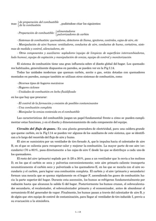 mas
de preparación del combustible
de la combustión



, pudiéndose citar los siguientes:
- Preparación de combustible:
alimentadores
pulverizadores de carbón



- Sistemas de combustión: quemadores, detectores de llama, ignitores, controles, cajas de aire, etc
- Manipulación de aire/humos: ventiladores, conductos de aire, conductos de humo, cortatiros, siste-
mas de medida y control, silenciadores, etc
- Otros componentes y auxiliares: sopladores (equipo de limpieza de superficies intercambiadoras,
lado humos), equipo de captación y manipulación de ceniza, equipo de control y monitorización
El sistema de combustión tiene una gran influencia sobre el diseño global del hogar. Los quemado-
res habituales, generalmente dispuestos en paredes, se pueden ver en la Fig I.14.
Todas las unidades modernas que queman carbón, aceite o gas, están dotadas con quemadores
montados en paredes, aunque también se utilizan otros sistemas de combustión, como
- Diversos tipos de hogares mecánicos
- Hogares ciclones
- Unidades de combustión en lecho fluidificado
en los que hay que procurar:
- El control de la formación y emisión de posibles contaminantes
- Una combustión completa
- Manipular la ceniza contenida en el combustible
Las características del combustible juegan un papel fundamental frente a cómo se pueden cumpli-
mentar estas funciones, y en el diseño y dimensionamiento de cada componente del equipo.
Circuito del flujo de gases.- En una planta generadora de electricidad, para una caldera grande
que queme carbón, en la Fig I.14 se pueden ver algunos de los auxiliares de este sistema, que se identifi-
can a lo largo del recorrido del flujo de aire y humo.
El aire se suministra por un ventilador de tiro forzado A, que lo impulsa hacia el calentador de aire
B, en el que se calienta para recuperar calor y mejorar la combustión. La mayor parte de ese aire (se-
cundario) (70 a 80)%, pasa directamente a las cajas de aire C desde las que se distribuye a cada uno de
los quemadores.
El resto del aire (primario) soplado por A (20 a 30)%, pasa a un ventilador que lo envía a los molinos
D, en los que el carbón se seca y pulveriza convenientemente; este aire primario caliente transporta
neumáticamente el carbón seco y pulverizado a los quemadores E, en los que se mezcla con el aire se-
cundario y el carbón, para lograr una combustión completa. El carbón y el aire (primario y secundario)
forman una mezcla que se quema rápidamente en el hogar F, ascendiendo los gases de combustión ha-
cia la parte superior del hogar. Durante esta ascensión, los humos se refrigeran fundamentalmente por
radiación hasta que alcanzan la salida G del hogar. Posteriormente los humos cruzan, el sobrecalenta-
dor secundario, el recalentador, el sobrecalentador primario y el economizador, antes de abandonar el
cerramiento H del generador de vapor. Finalmente, los humos pasan a través del calentador de aire B, y
de algún que otro equipo de control de contaminación, para llegar al ventilador de tiro inducido I, previo a
su evacuación a la atmósfera.
I.-18
 