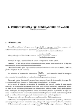 I.- INTRODUCCIÓN A LOS GENERADORES DE VAPOR
http://libros.redsauce.net/
I.1.- INTRODUCCIÓN
Las calderas utilizan el calor para convertir agua líquida en vapor, que se destina a una gran varie-
dad de aplicaciones, entre las que se encuentran
€
la producción de energía eléctrica
el calentamiento en procesos industriales



El vapor de agua es un recurso fundamental por
su disponibilidad
sus propiedades ventajosas
su naturaleza no tóxica



.
Los flujos de vapor y sus condiciones de presión y temperatura, pueden variar:
- Desde 0,1 kg/seg para su utilización en un determinado proceso, hasta más de 1250 kg/seg en el
caso de grandes plantas de generación de energía eléctrica
- Desde 1 bar y 100ºC para algunas aplicaciones de calentamiento, hasta más de 310 bar y 600ºC en
plantas energéticas de ciclo avanzado
La utilización de determinados combustibles
carbón
petróleo
gas natural



y sus diferentes formas de manipula-
ción, aumentan la complejidad y variedad de las unidades generadoras de vapor.
La energía nuclear tiene también un papel importante en el sector de la generación de energía eléc-
trica, aunque su futuro, al menos en España, sigue siendo incierto a corto plazo.
Otras fuentes de calor para la generación de electricidad, son una gran variedad de materiales de
biomasa y de subproductos de procesos industriales, como la turba, la madera y sus desechos, la paja,
los posos del café, las cáscaras de cereales, los desechos de las minas de carbón, el calor residual de fac-
torías siderúrgicas, las energías geotérmica y solar, así como los procesos de generación de vapor aso-
ciados a los de recuperación de subproductos en determinados procesos, como la fabricación de pasta de
papel, los residuos sólidos municipales y la destrucción de residuos sanitarios peligrosos.
Los generadores de vapor diseñados para cumplimentar tales objetivos, pueden ser:
a) Pequeñas calderas prefabricadas montadas en factoría, completamente equipadas y automatiza-
das, que queman gas y pueden suministrar vapor, a las que sólo hay que acoplar la chimenea y conexiones
b) Calderas energéticas de potencia para producir 1300 MW, Fig I.1, que entran dentro del grupo de
I.-1
 