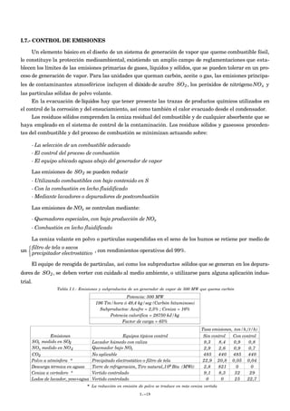 I.7.- CONTROL DE EMISIONES
Un elemento básico en el diseño de un sistema de generación de vapor que queme combustible fósil,
lo constituye la protección medioambiental, existiendo un amplio campo de reglamentaciones que esta-
blecen los límites de las emisiones primarias de gases, líquidos y sólidos, que se pueden tolerar en un pro-
ceso de generación de vapor. Para las unidades que queman carbón, aceite o gas, las emisiones principa-
les de contaminantes atmosféricos incluyen el dióxido de azufre
€
SO2, los peróxidos de nitrógeno
€
NOx y
las partículas sólidas de polvo volante.
En la evacuación de líquidos hay que tener presente las trazas de productos químicos utilizados en
el control de la corrosión y del ensuciamiento, así como también el calor evacuado desde el condensador.
Los residuos sólidos comprenden la ceniza residual del combustible y de cualquier absorbente que se
haya empleado en el sistema de control de la contaminación. Los residuos sólidos y gaseosos proceden-
tes del combustible y del proceso de combustión se minimizan actuando sobre:
- La selección de un combustible adecuado
- El control del proceso de combustión
- El equipo ubicado aguas abajo del generador de vapor
Las emisiones de
€
SO2 se pueden reducir
- Utilizando combustibles con bajo contenido en S
- Con la combustión en lecho fluidificado
- Mediante lavadores o depuradores de postcombustión
Las emisiones de NOx se controlan mediante:
- Quemadores especiales, con baja producción de NOx
- Combustión en lecho fluidificado
La ceniza volante en polvo o partículas suspendidas en el seno de los humos se retiene por medio de
un
filtro de tela o sacos
precipitador electrostático



, con rendimientos operativos del 99%.
El equipo de recogida de partículas, así como los subproductos sólidos que se generan en los depura-
dores de
€
SO2, se deben verter con cuidado al medio ambiente, o utilizarse para alguna aplicación indus-
trial.
Tabla I.1.- Emisiones y subproductos de un generador de vapor de 500 MW que quema carbón
Potencia: 500 MW
196 Tm/hora ó 49,4 kg/seg (Carbón bituminoso)
Subproductos: Azufre = 2,5% ; Ceniza = 16%
Potencia calorífica = 28750 kJ/kg
Factor de carga = 65%
Emisiones Equipos típicos control Sin controlSin control Con controlCon control
Lavador húmedo con caliza 9,3 8,4 0,9 0,8
2,9 2,6 0,9 0,7
No aplicable 485 440 485 440
Polvo a atmósfera * Precipitado electrostático o filtro de tela 22,9 20,8 0,05 0,04
Descarga térmica en aguas Torre de refrigeración, Tiro natural, Btu (MWt) 2,8 821 0 0
Ceniza a vertedero * Vertido controlado 9,1 8,3 32 29
Lodos de lavador, yeso+agua Vertido controlado 0 0 25 22,7
Tasa emisiones, ton/h,(t/h)
SOx medido en SO2
NOx medido en NO2
CO2
Quemador bajo NOx
109
* La reducción en emisión de polvo se traduce en más ceniza vertida
I.-19
 