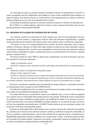 Las descargas de aguas se pueden minimizar instalando sistemas de refrigeración en circuito ce-
rrado, con grandes torres de refrigeración, para disipar en el aire el calor residual del ciclo energético, en
lugar de emplear otras fuentes acuosas en circuito abierto; éstos equipamientos se realizan en todas las
plantas energéticas nuevas, sean de combustible fósil o nuclear.
La descarga de productos químicos se minimiza cuando los sistemas se diseñan con descarga cero.
En la Tabla I.1 se indican algunas valores de emisiones, antes y después del control, para una uni-
dad de producción de electricidad de 500 MW.
I.8.- SISTEMAS NUCLEARES DE GENERACIÓN DE VAPOR
Los sistemas nucleares de generación de vapor incluyen una serie de intercambiadores de calor,
recipientes a presión, bombas y componentes diversos, todos ellos altamente especializados, y utilizan
el calor generado por las reacciones de la fisión nuclear, para producir vapor con eficiencia y seguridad.
El sistema se basa en la energía liberada por los átomos de ciertos materiales, como el uranio,
cuando se fracturan o fisionan. La fisión tiene lugar cuando un núcleo de un átomo fisionable, captura
una partícula subatómica libre (neutrón); ésto desequilibra las fuerzas internas que mantienen unido al
núcleo atómico, dividiéndose el núcleo, y produciendo átomos y un promedio de 2 a 3 neutrones, radiación
gamma y energía térmica.
El sistema nuclear de vapor (NSS) se diseña para cumplimentar una serie de funciones, que pue-
den resumirse en los puntos siguientes:
- Alojar el combustible nuclear
- Controlar el régimen de las reacciones nucleares, para lograr la producción de la energía térmica re-
querida
- Estimular la fisión controlada del combustible nuclear
- Recoger el calor y generar el vapor
- Contener y almacenar de forma inocua y segura los productos formados por las reacciones nucleares
- Proveer los sistemas de emergencia necesarios para evitar la liberación del material radiactivo ha-
cia el medio ambiente, contaminación que se puede originar lo mismo en la atmósfera que en el agua
El sistema actualmente empleado para la producción de energía eléctrica, en operación comercial,
es el denominado reactor de agua a presión (PWR), Fig I.16.
Una diferencia fundamental entre los sistemas que funcionan por energía nuclear y por energía quí-
mica radica en la cantidad del combustible involucrado.
La energía liberada por un combustible nuclear, por unidad de masa, es de un orden de magnitud
muy superior al de un combustible fósil (energía química). Por ejemplo, 0,454 kg de uranio enriquecido al
3% producen la misma cantidad de energía térmica, que 45000 kg de carbón, en un sistema convencio-
nal de vapor fósil. Para una central de 500 MW de potencia eléctrica, en un sistema de vapor convencio-
nal, hay que manipular aproximadamente 1.000.000 Tm/año mientras que en una planta nuclear, sólo
se precisan 10 Tm/año de combustible nuclear.
La planta de combustible fósil se debe diseñar para un proceso continuo de suministro de combusti-
ble, mientras que la mayoría de las plantas nucleares utilizan un método de recarga de combustible, en
el que se sustituye, aproximadamente, sólo un tercio del total de la carga del reactor, en períodos de in-
disponibilidad programada (paradas periódicas); una vez generado el vapor, el resto del sistema produc-
tor de energía de la planta nuclear (compuesta por turbina, condensador, sistema de refrigeración, etc.)
es similar al utilizado en cualquier planta de combustible fósil.
I.-20
 