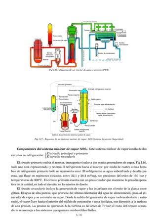 Fig I.16.- Esquema de un reactor de agua a presión (PWR)
Fig I.17.- Esquema de un sistema nuclear de vapor. SIS (Sistema Inyección Seguridad)
Componentes del sistema nuclear de vapor NSS.- Este sistema nuclear de vapor consta de dos
circuitos de refrigeración:
El circuito principal o primario
El circuito secundario



El circuito primario enfría el reactor, transporta el calor a dos o más generadores de vapor, Fig I.16,
(sólo uno está representado) y retorna el refrigerante hacia el reactor, por medio de cuatro o más bom-
bas de refrigerante primario (sólo se representa una). El refrigerante es agua subenfriada y de alta pu-
reza, que fluye en regímenes elevados, entre 22,1 y 28,4 m3/seg, con presiones del orden de 150 bar y
temperaturas de 300ºC. El circuito primario cuenta con un presurizador que mantiene la presión opera-
tiva de la unidad, en todo el circuito, en los niveles de diseño.
El circuito secundario incluye la generación de vapor y las interfaces con el resto de la planta ener-
gética. El agua de alta pureza, que proviene del último calentador del agua de alimentación, pasa al ge-
nerador de vapor y se convierte en vapor. Desde la salida del generador de vapor (sobrecalentado o satu-
rado), el vapor fluye hacia el exterior del edificio de contención o zona biológica, con dirección a la turbina
de alta presión. La presión de operación de la turbina es del orden de 70 bar; el resto del circuito secun-
dario se asemeja a los sistemas que queman combustibles fósiles.
I.-21
 