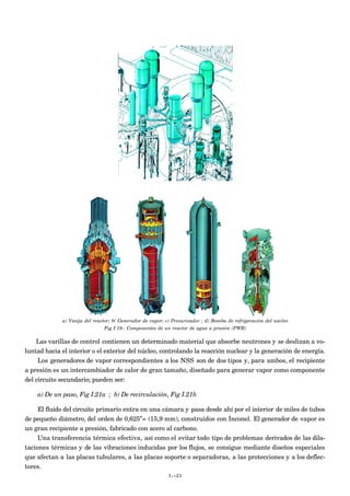 a) Vasija del reactor; b( Generador de vapor; c) Presurizador ; d) Bomba de refrigeración del núcleo
Fig I.19.- Componentes de un reactor de agua a presión (PWR)
Las varillas de control contienen un determinado material que absorbe neutrones y se deslizan a vo-
luntad hacia el interior o el exterior del núcleo, controlando la reacción nuclear y la generación de energía.
Los generadores de vapor correspondientes a los NSS son de dos tipos y, para ambos, el recipiente
a presión es un intercambiador de calor de gran tamaño, diseñado para generar vapor como componente
del circuito secundario; pueden ser:
a) De un paso, Fig I.21a ; b) De recirculación, Fig I.21b
El fluido del circuito primario entra en una cámara y pasa desde ahí por el interior de miles de tubos
de pequeño diámetro, del orden de 0,625”= (15,9 mm), construidos con Inconel. El generador de vapor es
un gran recipiente a presión, fabricado con acero al carbono.
Una transferencia térmica efectiva, así como el evitar todo tipo de problemas derivados de las dila-
taciones térmicas y de las vibraciones inducidas por los flujos, se consigue mediante diseños especiales
que afectan a las placas tubulares, a las placas soporte o separadoras, a las protecciones y a los deflec-
tores.
I.-23
 