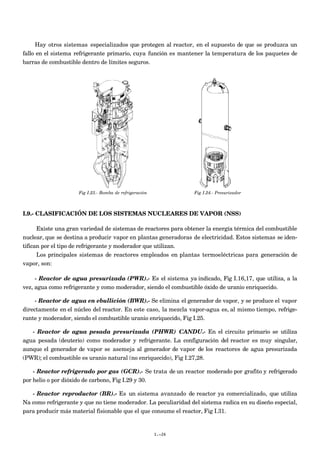 Hay otros sistemas especializados que protegen al reactor, en el supuesto de que se produzca un
fallo en el sistema refrigerante primario, cuya función es mantener la temperatura de los paquetes de
barras de combustible dentro de límites seguros.
Fig I.23.- Bomba de refrigeración Fig I.24.- Presurizador
I.9.- CLASIFICACIÓN DE LOS SISTEMAS NUCLEARES DE VAPOR (NSS)
Existe una gran variedad de sistemas de reactores para obtener la energía térmica del combustible
nuclear, que se destina a producir vapor en plantas generadoras de electricidad. Estos sistemas se iden-
tifican por el tipo de refrigerante y moderador que utilizan.
Los principales sistemas de reactores empleados en plantas termoeléctricas para generación de
vapor, son:
- Reactor de agua presurizada (PWR).- Es el sistema ya indicado, Fig I.16,17, que utiliza, a la
vez, agua como refrigerante y como moderador, siendo el combustible óxido de uranio enriquecido.
- Reactor de agua en ebullición (BWR).- Se elimina el generador de vapor, y se produce el vapor
directamente en el núcleo del reactor. En este caso, la mezcla vapor-agua es, al mismo tiempo, refrige-
rante y moderador, siendo el combustible uranio enriquecido, Fig I.25.
- Reactor de agua pesada presurizada (PHWR) CANDU.- En el circuito primario se utiliza
agua pesada (deuterio) como moderador y refrigerante. La configuración del reactor es muy singular,
aunque el generador de vapor se asemeja al generador de vapor de los reactores de agua presurizada
(PWR); el combustible es uranio natural (no enriquecido), Fig I.27,28.
- Reactor refrigerado por gas (GCR).- Se trata de un reactor moderado por grafito y refrigerado
por helio o por dióxido de carbono, Fig I.29 y 30.
- Reactor reproductor (BR).- Es un sistema avanzado de reactor ya comercializado, que utiliza
Na como refrigerante y que no tiene moderador. La peculiaridad del sistema radica en su diseño especial,
para producir más material fisionable que el que consume el reactor, Fig I.31.
I.-26
 