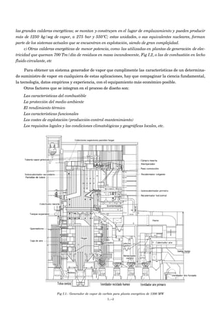 las grandes calderas energéticas; se montan y construyen en el lugar de emplazamiento y pueden producir
más de 1250 kg/seg de vapor, a 275 bar y 550ºC; estas unidades, o sus equivalentes nucleares, forman
parte de los sistemas actuales que se encuentran en explotación, siendo de gran complejidad.
c) Otras calderas energéticas de menor potencia, como las utilizadas en plantas de generación de elec-
tricidad que queman 700 Tm/día de residuos en masa incandescente, Fig I.2, o las de combustión en lecho
fluido circulante, etc
Para obtener un sistema generador de vapor que cumplimente las características de un determina-
do suministro de vapor en cualquiera de estas aplicaciones, hay que compaginar la ciencia fundamental,
la tecnología, datos empíricos y experiencia, con el equipamiento más económico posible.
Otros factores que se integran en el proceso de diseño son:
Las características del combustible
La protección del medio ambiente
El rendimiento térmico
Las características funcionales
Los costes de explotación (producción-control-mantenimiento)
Los requisitos legales y las condiciones climatológicas y geográficas locales, etc.
Fig I.1.- Generador de vapor de carbón para planta energética de 1300 MW
I.-2
 