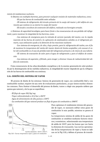 miento de instalaciones nucleares.
b) Diseños con múltiples barreras, para prevenir cualquier emisión de materiales radiactivos, como:
- El que las barras de combustible estén selladas
- El sistema de refrigeración del circuito primario de la vasija del reactor y del edificio de con-
tención que contiene en su interior la vasija del reactor
- El escudo o envoltura de contención del edificio, realizado con hormigón armado.
c) Sistemas de seguridad tecnológica para hacer frente a las consecuencias de una pérdida del refrige-
rante y para mantener la integridad de las barreras, como:
- Los sistemas de emergencia para la retirada de servicio (parada) del reactor, con la rápida
inserción de las barras de control y la aplicación de catalizadores solubles en el refrigerante pri-
mario, cuya utilización ayuda a la detención de las reacciones nucleares
- Los sistemas de emergencia, de alta y baja presión, para la refrigeración del núcleo, con el fin
de mantener la temperatura del núcleo del reactor dentro de límites aceptables y de evacuar el ca-
lor del combustible en el caso de pérdida total del refrigerante primario o de rotura de una tubería
- El sistema de evacuación de calor para el agua de refrigeración y para el edificio de conten-
ción
- Los sistemas de aspersión y filtrado, para recoger y eliminar trazas de radiactividad del edi-
ficio de contención.
Como consecuencia de las altas densidades energéticas y de la enorme generación de calor produci-
do por la desintegración de los núclidos radiactivos, la integridad del reactor depende de que la refrigera-
ción de las barras de combustible sea continua.
I.10.- DISEÑO DEL SISTEMA DE VAPOR
El proceso de diseño de los sistemas básicos de generación de vapor, con combustible fósil y con
combustible nuclear, requiere de una serie de evaluaciones particulares, ya que tienen muchos elemen-
tos comunes. Para ilustrar el desarrollo del proceso de diseño, vamos a elegir una pequeña caldera que
quema gas natural, y de la que se especifican:
- El flujo de vapor 50,5 kg/seg
- Vapor sobrecalentado a 41,4 bar y 454ºC
- Agua de alimentación de alta pureza a 138ºC
- La combustión del gas natural produce un flujo de gases de combustión a 1980ºC
Para optimizar el rendimiento térmico del genera-
dor de vapor, es necesario enfriar estos gases de
combustión lo más posible, mientras se genera el
vapor.
La temperatura mínima de salida de los gases de
combustión se establece mediante factores técni-
cos y económicos, seleccionando una temperatura
de salida de 154ºC para los humos que van hacia
la chimenea de evacuación. Las curvas aproxima-
das de las temperaturas de vapor y humo se indi-
can en la Fig I.32 y definen el proceso de transfe-
I.-29
Fig I.32.- Curvas temperatura vapor y gases de combustión
 
