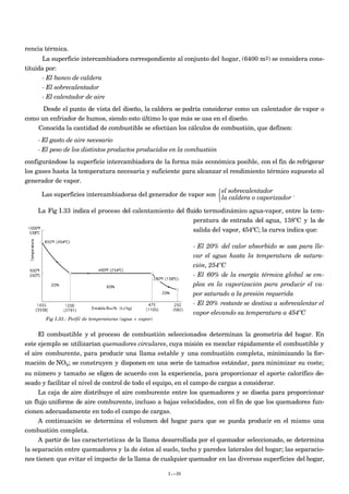 rencia térmica.
La superficie intercambiadora correspondiente al conjunto del hogar, (6400 m2) se considera cons-
tituida por:
- El banco de caldera
- El sobrecalentador
- El calentador de aire
Desde el punto de vista del diseño, la caldera se podría considerar como un calentador de vapor o
como un enfriador de humos, siendo esto último lo que más se usa en el diseño.
Conocida la cantidad de combustible se efectúan los cálculos de combustión, que definen:
- El gasto de aire necesario
- El peso de los distintos productos producidos en la combustión
configurándose la superficie intercambiadora de la forma más económica posible, con el fin de refrigerar
los gases hasta la temperatura necesaria y suficiente para alcanzar el rendimiento térmico supuesto al
generador de vapor.
Las superficies intercambiadoras del generador de vapor son
el sobrecalentador
la caldera o vaporizador



.
La Fig I.33 indica el proceso del calentamiento del fluido termodinámico agua-vapor, entre la tem-
peratura de entrada del agua, 138ºC y la de
salida del vapor, 454ºC; la curva indica que:
- El 20% del calor absorbido se usa para lle-
var el agua hasta la temperatura de satura-
ción, 254ºC
- El 60% de la energía térmica global se em-
plea en la vaporización para producir el va-
por saturado a la presión requerida
- El 20% restante se destina a sobrecalentar el
vapor elevando su temperatura a 454ºC
El combustible y el proceso de combustión seleccionados determinan la geometría del hogar. En
este ejemplo se utilizarían quemadores circulares, cuya misión es mezclar rápidamente el combustible y
el aire comburente, para producir una llama estable y una combustión completa, minimizando la for-
mación de NOx; se construyen y disponen en una serie de tamaños estándar, para minimizar su coste;
su número y tamaño se eligen de acuerdo con la experiencia, para proporcionar el aporte calorífico de-
seado y facilitar el nivel de control de todo el equipo, en el campo de cargas a considerar.
La caja de aire distribuye el aire comburente entre los quemadores y se diseña para proporcionar
un flujo uniforme de aire comburente, incluso a bajas velocidades, con el fin de que los quemadores fun-
cionen adecuadamente en todo el campo de cargas.
A continuación se determina el volumen del hogar para que se pueda producir en el mismo una
combustión completa.
A partir de las características de la llama desarrollada por el quemador seleccionado, se determina
la separación entre quemadores y la de éstos al suelo, techo y paredes laterales del hogar; las separacio-
nes tienen que evitar el impacto de la llama de cualquier quemador en las diversas superficies del hogar,
I.-30
Fig I.33.- Perfil de temperaturas (agua + vapor)
 