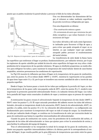 puesto que se podría recalentar la pared tubular y provocar el fallo de los tubos afectados.
Una vez determinadas las dimensiones del ho-
gar, el volumen se rodea mediante superficies
de paredes-membrana refrigeradas por agua.
Con esta disposición se obtiene:
- Una construcción estanca a gases
- Un cerramiento de acero que minimiza las pér-
didas energéticas y que reduce bastante el man-
tenimiento del hogar
Los tubos del techo y del suelo están ligeramen-
te inclinados para favorecer el flujo de agua y
para evitar que quede atrapado el vapor en su
interior, ya que cualquier vapor que quedase
atrapado podría provocar el recalentamiento
del metal tubular.
La transferencia de calor desde la llama hacia
las superficies que conforman el hogar se produce, fundamentalmente, por radiación térmica, por lo que
los regímenes de aporte calorífico por unidad de área de estas superficies de hogar son muy altos e inde-
pendientes de la temperatura de las paredes tubulares. El agua en ebullición proporciona un medio efec-
tivo para refrigerar los tubos y para mantener la temperatura del metal tubular dentro de unos límites
aceptables, mientras permanezcan las condiciones de vaporización.
La Fig I.34 muestra la influencia que tiene el hogar en la temperatura de los gases de combustión,
que, entre los puntos A y B se reduce desde 1980ºC a 1316ºC, mientras la vaporización en las paredes
de agua tiene lugar entre (1) y (2), por lo que se transfiere una enorme cantidad de calor a través de una
pequeña superficie.
Desde el hogar, los humos pasan a través de los tubos que configuran la pantalla del hogar, en don-
de la temperatura de los gases sufre una pequeña caída de 28ºC, entre los puntos B y C, siendo lo más
importante la protección parcial del sobrecalentador frente a la radiación térmica del hogar. Los tubos
de la pantalla del hogar están conectados al calderín de vapor y contienen agua en proceso de vaporiza-
ción.
A continuación los gases cruzan el sobrecalentador bajando la temperatura de éste desde 1288ºC a
954ºC entre los puntos C y D. El vapor saturado procedente del calderín recorre los tubos del sobreca-
lentador, elevando su temperatura desde la de saturación, 254ºC, hasta la de sobrecalentado, 454ºC, re-
querida a la salida, entre los puntos (5) y (4). La colocación del sobrecalentador y su configuración son
fundamentales para mantener la temperatura del vapor en todo el campo de cargas. La transferencia
de calor por radiación desde el hogar, se combina con la transferencia de calor por convección desde los
gases de combustión que bañan la superficie intercambiadora del sobrecalentador.
Cuando los gases de combustión son sucios, como los procedentes de la combustión del carbón, el
espaciado de los tubos del sobrecalentador se tiene que ajustar para evitar la acumulación de ceniza y
para facilitar la utilización del equipo de limpieza.
Tras el sobrecalentador se ha recuperado la mitad de la energía de los gases de combustión, me-
diante una pequeña superficie intercambiadora (inferior a la décima parte de la correspondiente al con-
junto del hogar), lo que resulta posible por la gran diferencia de temperaturas que existe entre los gases
I.-31
Fig I.34.- Esquema de temperaturas ( gases de combustión y vapor)
 