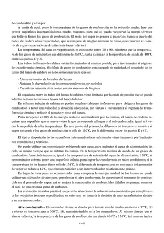 de combustión y el vapor.
A partir de aquí, como la temperatura de los gases de combustión se ha reducido mucho, hay que
prever superficies intercambiadoras mucho mayores, para que se pueda recuperar la energía térmica
que todavía tienen los gases de combustión. El resto del vapor se genera al pasar los humos a través del
banco de caldera o haz vaporizador, que se compone de un gran número de tubos, que conectan el calde-
rín de vapor (superior) con el calderín de lodos (inferior).
La temperatura del agua en vaporización es constante entre (5) y (6), mientras que la temperatu-
ra de los gases de combustión cae del orden de 556ºC, hasta alcanzar la temperatura de salida de 404ºC
entre los puntos D y E.
Los tubos del banco de caldera están distanciados el mínimo posible, para incrementar el régimen
de transferencia térmica. Si el flujo de gases de combustión está cargado de suciedad, el espaciado de los
tubos del banco de caldera se debe seleccionar para que se:
- Limite la erosión de los tubos del banco
- Reduzca la degradación de la termotransferencia por suciedad
- Permita la retirada de la ceniza con los sistemas de limpieza
El espaciado entre los tubos del banco de caldera viene limitado por la caída de presión que se pueda
admitir del lado de humos a través del banco tubular.
En el banco tubular de caldera se pueden emplear tabiques deflectores, para obligar a los gases de
combustión a tener una velocidad y dirección adecuadas, con vistas a incrementar el régimen de trans-
ferencia térmica y reducir el tamaño y coste del banco.
Para recuperar el 30% de la energía restante suministrada por los humos, el banco de caldera re-
quiere una superficie que es nueve veces la que corresponde al hogar y al sobrecalentador, igual a 9 ve-
ces la superficie de alta temperatura. En este punto del proceso, la diferencia de temperaturas entre el
vapor saturado y los gases de combustión es sólo de 150ºC, por la diferencia entre los puntos E y (6).
El tipo y disposición de las superficies intercambiadoras adicionales viene impuesto por limitacio-
nes económicas y técnicas.
Se puede utilizar un economizador refrigerado por agua, para calentar el agua de alimentación del
ciclo, al mismo tiempo que se enfrían los humos. Si la temperatura mínima de salida de los gases de
combustión fuese, teóricamente, igual a la temperatura de entrada del agua de alimentación, 138ºC, el
economizador debería tener una superficie infinita para lograr la transferencia en tales condiciones; si la
temperatura de los humos fuese sólo de 154ºC, la diferencia de temperaturas en ese punto del generador
de vapor se reduce a 17ºC, que conduce también a un intercambiador relativamente grande.
En lugar de incorporar un economizador para recuperar la energía residual de los humos, se puede
utilizar un calentador de aire para precalentar el aire comburente, lo que reduce el consumo de combus-
tible en el generador de vapor; así se mejora la combustión de combustibles difíciles de quemar, como es
el caso de una extensa gama de carbones.
La evaluación de estos parámetros permite seleccionar la solución más económica que cumplimen-
te los requisitos técnicos especificados; en este caso se tomaría la decisión de usar un calentador de aire
y no un economizador.
Aire comburente.- El calentador de aire se diseña para tomar aire del medio ambiente a 27ºC, (9)
y elevar su temperatura a 300ºC, (8), suministrándolo así a los quemadores. Al mismo tiempo que el
aire se calienta, la temperatura de los gases de combustión cae desde 404ºC a 154ºC, tal como se indica
I.-32
 
