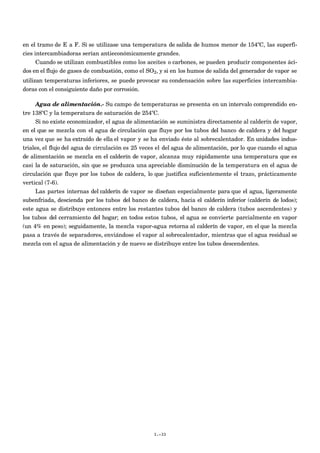 en el tramo de E a F. Si se utilizase una temperatura de salida de humos menor de 154ºC, las superfi-
cies intercambiadoras serían antieconómicamente grandes.
Cuando se utilizan combustibles como los aceites o carbones, se pueden producir componentes áci-
dos en el flujo de gases de combustión, como el SO2, y si en los humos de salida del generador de vapor se
utilizan temperaturas inferiores, se puede provocar su condensación sobre las superficies intercambia-
doras con el consiguiente daño por corrosión.
Agua de alimentación.- Su campo de temperaturas se presenta en un intervalo comprendido en-
tre 138ºC y la temperatura de saturación de 254ºC.
Si no existe economizador, el agua de alimentación se suministra directamente al calderín de vapor,
en el que se mezcla con el agua de circulación que fluye por los tubos del banco de caldera y del hogar
una vez que se ha extraído de ella el vapor y se ha enviado éste al sobrecalentador. En unidades indus-
triales, el flujo del agua de circulación es 25 veces el del agua de alimentación, por lo que cuando el agua
de alimentación se mezcla en el calderín de vapor, alcanza muy rápidamente una temperatura que es
casi la de saturación, sin que se produzca una apreciable disminución de la temperatura en el agua de
circulación que fluye por los tubos de caldera, lo que justifica suficientemente el trazo, prácticamente
vertical (7-6).
Las partes internas del calderín de vapor se diseñan especialmente para que el agua, ligeramente
subenfriada, descienda por los tubos del banco de caldera, hacia el calderín inferior (calderín de lodos);
este agua se distribuye entonces entre los restantes tubos del banco de caldera (tubos ascendentes) y
los tubos del cerramiento del hogar; en todos estos tubos, el agua se convierte parcialmente en vapor
(un 4% en peso); seguidamente, la mezcla vapor-agua retorna al calderín de vapor, en el que la mezcla
pasa a través de separadores, enviándose el vapor al sobrecalentador, mientras que el agua residual se
mezcla con el agua de alimentación y de nuevo se distribuye entre los tubos descendentes.
I.-33
 