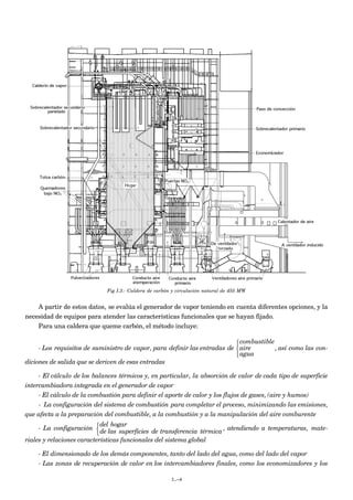 Fig I.3.- Caldera de carbón y circulación natural de 455 MW
A partir de estos datos, se evalúa el generador de vapor teniendo en cuenta diferentes opciones, y la
necesidad de equipos para atender las características funcionales que se hayan fijado.
Para una caldera que queme carbón, el método incluye:
- Los requisitos de suministro de vapor, para definir las entradas de
combustible
aire
agua



, así como las con-
diciones de salida que se deriven de esas entradas
- El cálculo de los balances térmicos y, en particular, la absorción de calor de cada tipo de superficie
intercambiadora integrada en el generador de vapor
- El cálculo de la combustión para definir el aporte de calor y los flujos de gases, (aire y humos)
- La configuración del sistema de combustión para completar el proceso, minimizando las emisiones,
que afecta a la preparación del combustible, a la combustión y a la manipulación del aire comburente
- La configuración
del hogar
de las superficies de transferencia térmica



, atendiendo a temperaturas, mate-
riales y relaciones características funcionales del sistema global
- El dimensionado de los demás componentes, tanto del lado del agua, como del lado del vapor
- Las zonas de recuperación de calor en los intercambiadores finales, como los economizadores y los
I.-4
 