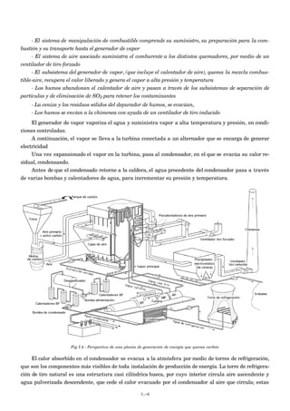 - El sistema de manipulación de combustible comprende su suministro, su preparación para la com-
bustión y su transporte hasta el generador de vapor
- El sistema de aire asociado suministra el comburente a los distintos quemadores, por medio de un
ventilador de tiro forzado
- El subsistema del generador de vapor, (que incluye el calentador de aire), quema la mezcla combus-
tible-aire, recupera el calor liberado y genera el vapor a alta presión y temperatura
- Los humos abandonan el calentador de aire y pasan a través de los subsistemas de separación de
partículas y de eliminación de SO2 para retener los contaminantes
- La ceniza y los residuos sólidos del depurador de humos, se evacúan,
- Los humos se envían a la chimenea con ayuda de un ventilador de tiro inducido
El generador de vapor vaporiza el agua y suministra vapor a alta temperatura y presión, en condi-
ciones controladas.
A continuación, el vapor se lleva a la turbina conectada a un alternador que se encarga de generar
electricidad
Una vez expansionado el vapor en la turbina, pasa al condensador, en el que se evacúa su calor re-
sidual, condensando.
Antes de que el condensado retorne a la caldera, el agua procedente del condensador pasa a través
de varias bombas y calentadores de agua, para incrementar su presión y temperatura.
Fig I.4.- Perspectiva de una planta de generación de energía que quema carbón
El calor absorbido en el condensador se evacua a la atmósfera por medio de torres de refrigeración,
que son los componentes más visibles de toda instalación de producción de energía. La torre de refrigera-
ción de tiro natural es una estructura casi cilíndrica hueca, por cuyo interior circula aire ascendente y
agua pulverizada descendente, que cede el calor evacuado por el condensador al aire que circula; estas
I.-6
 