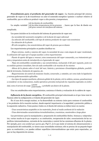 Procedimiento para el prediseño del generador de vapor.- La función principal del sistema
generador de vapor es la de transformar en calor el contenido energético (químico o nuclear) relativo al
combustible, que se utiliza en producir vapor a alta presión y temperatura.
La amplia variedad
de las fuentes de combustibles
de las altas temperaturas de los procesos
del gran número de interfaces del sistema



, hacen que la fase de diseño sea
complicada.
Los pasos iniciales en la evaluación del sistema de generación de vapor son:
- La necesidad del suministro energético o de la fuente de vapor adicional
- La selección del combustible y del tipo de sistema productor de vapor más económicos
- La ubicación de la planta
- El ciclo energético y las características del vapor de proceso que se desean
Los requerimientos principales se pueden clasificar en:
- Flujos mínimo, medio y máximo del vapor, la necesidad de una o más etapas de vapor recalentado,
la utilización del vapor por el equipo auxiliar y otros requerimientos
- Fuente de aporte del agua a renovar, como consecuencia del vapor consumido, y su tratamiento quí-
mico y temperatura antes de introducirla en el generador de vapor
- Tipos de combustibles considerados y sus características, incluyendo el del peor supuesto, junto con
su análisis químico inmediato, bien de cada combustible o de mezclas de los mismos
- Altura de la planta sobre el nivel del mar, historia y previsiones climatológicas globales, posibili-
dad de terremotos, limitación de espacios, etc.
- Requerimientos de control de emisiones locales, comarcales, y estatales, así como toda la legislación
y normas gubernamentales aplicables
- Los tipos de equipos auxiliares, eficiencia global de la planta y de la caldera, accesos, penalizaciones
a considerar en las evaluaciones, modos operativos previstos incluyendo los requisitos esperados en ciclici-
dad, como el servicio de carga
punta
intermedia



y probable uso futuro de la planta.
Una vez establecidos estos requerimientos, comienza el diseño y evaluación de la caldera de vapor.
Influencia de la fuente energética.- El combustible principal seleccionado es el que tiene más in-
fluencia sobre la configuración y el diseño del generador de vapor.
En el caso de la energía nuclear, se ha desarrollado un sistema único para contener el combustible
y los productos de la reacción nuclear, dando especial importancia a la seguridad y protección pública a
la exposición radiactiva. Como puntos vitales en el diseño del sistema se deben tener en cuenta:
- Unas características aceptables en los materiales, frente al medio ambiente de la radiación
- Unas determinadas características termohidráulicas y mecánicas, mantenidas a largo plazo
Las previsiones para la manipulación y preparación de combustibles fósiles, biomasa y subproduc-
tos, varían mucho en lo que respecta a su combustión, recuperación de calor, ensuciamiento de las su-
perficies intercambiadoras, corrosión de los materiales y control de las emisiones efluentes de la planta.
Por ejemplo, para una unidad que quema gas, Fig I.7, en lo que atañe al sistema de almacenamiento y
manipulación del combustible, se tienen unas necesidades mínimas; sólo se precisa de un pequeño hogar
para su combustión y se pueden utilizar superficies intercambiadoras que estén poco espaciadas, ya
que no hay deposición de cenizas.
I.-8
 
