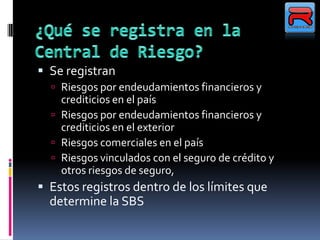  Se registran
 Riesgos por endeudamientos financieros y
crediticios en el país
 Riesgos por endeudamientos financieros y
crediticios en el exterior
 Riesgos comerciales en el país
 Riesgos vinculados con el seguro de crédito y
otros riesgos de seguro,
 Estos registros dentro de los límites que
determine la SBS
 