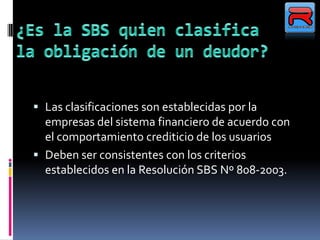  Las clasificaciones son establecidas por la
empresas del sistema financiero de acuerdo con
el comportamiento crediticio de los usuarios
 Deben ser consistentes con los criterios
establecidos en la Resolución SBS Nº 808-2003.
 