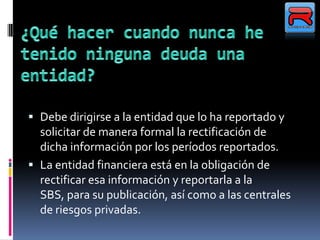  Debe dirigirse a la entidad que lo ha reportado y
solicitar de manera formal la rectificación de
dicha información por los períodos reportados.
 La entidad financiera está en la obligación de
rectificar esa información y reportarla a la
SBS, para su publicación, así como a las centrales
de riesgos privadas.
 