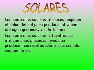 Las centrales solares térmicas emplean
el calor del sol para producir el vapor
del agua que mueve a la turbina.
Las centrales solares fotovoltaicas
utilizan unas placas solares que
producen corrientes eléctricas cuando
reciben la luz