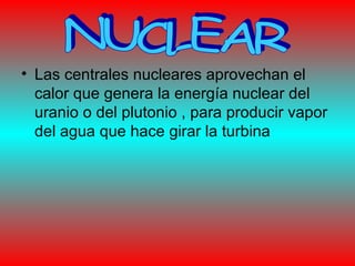 • Las centrales nucleares aprovechan el
calor que genera la energía nuclear del
uranio o del plutonio , para producir vapor
del agua que hace girar la turbina