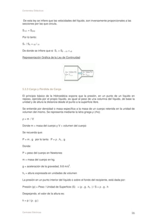 Contenidos Didácticos



 De esta ley se infiere que las velocidades del líquido, son inversamente proporcionales a las
secciones por las que circula.

S1V1 = S2V2

Por lo tanto:

S1 / S2 = V2 / V1

De donde se infiere que si S1 > S2 , V1 < v2

Representación Gráfica de la Ley de Continuidad




5.3.3 Carga y Pérdida de Carga

El principio básico de la Hidrostática expone que la presión, en un punto de un líquido en
reposo, ejercida por el propio líquido, es igual al peso de una columna del líquido, de base la
unidad y de altura la distancia desde el punto a la superficie libre.

Se entiende por densidad o masa específica a la masa de un cuerpo retenida en la unidad de
volumen del mismo. Se representa mediante la letra griega ρ (rho)

ρ=m /V

Donde m = masa del cuerpo y V = volumen del cuerpo

Se recuerda que:

P = m . g por lo tanto P = ρ . hv . g

Donde:

P = peso del cuerpo en Newtones

m = masa del cuerpo en kg.

g = aceleración de la gravedad, 9.8 m/s2.

hv = altura expresada en unidades de volumen

La presión en un punto interior del líquido o sobre el fondo del recipiente, está dada por:

Presión (p) = Peso / Unidad de Superficie (S) = (ρ . g . hv ) / S = ρ . g . h

Despejando, el valor de la altura es:

h = p / (ρ . g )



Centrales Eléctricas
 