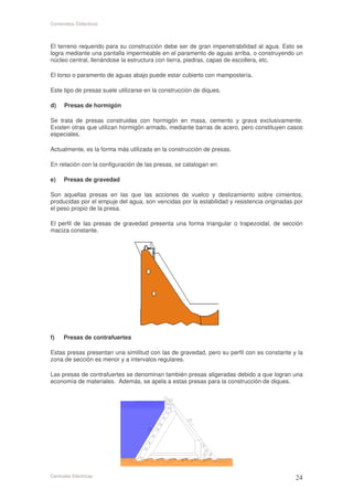 Contenidos Didácticos



El terreno requerido para su construcción debe ser de gran impenetrabilidad al agua. Esto se
logra mediante una pantalla impermeable en el paramento de aguas arriba, o construyendo un
núcleo central, llenándose la estructura con tierra, piedras, capas de escollera, etc.

El torso o paramento de aguas abajo puede estar cubierto con mampostería.

Este tipo de presas suele utilizarse en la construcción de diques.

d)    Presas de hormigón

Se trata de presas construidas con hormigón en masa, cemento y grava exclusivamente.
Existen otras que utilizan hormigón armado, mediante barras de acero, pero constituyen casos
especiales.

Actualmente, es la forma más utilizada en la construcción de presas.

En relación con la configuración de las presas, se catalogan en:

e)    Presas de gravedad

Son aquellas presas en las que las acciones de vuelco y deslizamiento sobre cimientos,
producidas por el empuje del agua, son vencidas por la estabilidad y resistencia originadas por
el peso propio de la presa.

El perfil de las presas de gravedad presenta una forma triangular o trapezoidal, de sección
maciza constante.




f)    Presas de contrafuertes

Estas presas presentan una similitud con las de gravedad, pero su perfil con es constante y la
zona de sección es menor y a intervalos regulares.

Las presas de contrafuertes se denominan también presas aligeradas debido a que logran una
economía de materiales. Además, se apela a estas presas para la construcción de diques.




Centrales Eléctricas
 