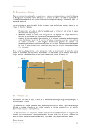 Contenidos Didácticos



5.6 Conducciones de agua

Este concepto encierra todas las conducciones y equipamientos que existen entre el embalse y
el desagüe en el extremo inferior del cauce. Se excluye la turbina y el tubo de aspiración, el
cual es parte integrante de ésta y tiene como función recuperar la energía cinética del agua a la
salida de la turbina.

Las provisiones de agua, tomadas de los embalses para las turbinas, pueden realizarse por
medio de distintos métodos:

     •    Directamente, a través de tubería forzadas que se inician en las tomas de agua,
          ubicadas en el área de presa.
     •    Mediante canales o túneles que desaguan en un depósito de carga denominado
          depósito de extremidad, del cual emanan las tuberías forzadas.
     •    A través de dos tramos bien diferenciados, en el caso de tratarse de largas distancias
          entre el embalse y la central. El primer trecho está compuesto por una o varía galerías
          de escasa pendiente y gran longitud denominadas galerías de presión. Las
          embocaduras de estas galerías tienen origen en una toma convencional o desde torres
          de toma. El segundo tramo está constituido por una o más tuberías sujetas a presiones
          muy elevadas.

Si la central se ubica próxima o junto a la presa, recibe la denominación de central a pie de
presa. Si en cambio, se encuentran distanciadas una de la otra, con el objetivo de logra un
mayor desnivel o altura de salto, la central se conoce como central en derivación.




5.6.1 Tomas de Agua

Se entiende por toma de agua, al área de la obra donde se recoge el agua requerida para el
accionar de las turbinas.

Las aberturas, por donde ingresa el agua, están resguardadas por rejillas. La limpieza de estas
últimas se realiza a través de un medio mecánico o manual consistente en un rastrillo,
denominado raedera o mano de hierro.

Los desarenadores son estructuras creadas para favorecer la sedimentación de las partículas
sólidas. Son construidos en zonas precedentes a la toma, en el caso de que la captación del
agua se realice donde la masa líquida acarrea cantidades importantes de arena o grava.

Torres de toma
Centrales Eléctricas
 