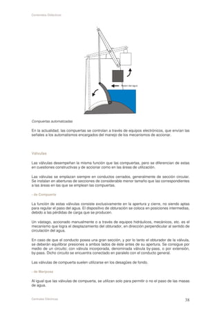 Contenidos Didácticos




Compuertas automatizadas

En la actualidad, las compuertas se controlan a través de equipos electrónicos, que envían las
señales a los automatismos encargados del manejo de los mecanismos de accionar.



Válvulas

Las válvulas desempeñan la misma función que las compuertas, pero se diferencian de estas
en cuestiones constructivas y de accionar como en las áreas de utilización.

Las válvulas se emplazan siempre en conductos cerrados, generalmente de sección circular.
Se instalan en aberturas de secciones de considerable menor tamaño que las correspondientes
a las áreas en las que se emplean las compuertas.

- de Compuerta

La función de estas válvulas consiste exclusivamente en la apertura y cierre, no siendo aptas
para regular el paso del agua. El dispositivo de obturación se coloca en posiciones intermedias,
debido a las pérdidas de carga que se producen.

Un vástago, accionado manualmente o a través de equipos hidráulicos, mecánicos, etc. es el
mecanismo que logra el desplazamiento del obturador, en dirección perpendicular al sentido de
circulación del agua.

En caso de que el conducto posea una gran sección, y por lo tanto el obturador de la válvula,
se deberán equilibrar presiones a ambos lados de éste antes de su apertura. Se consigue por
medio de un circuito; con válvula incorporada, denominada válvula by-pass, o por extensión,
by-pass. Dicho circuito se encuentra conectado en paralelo con el conducto general.

Las válvulas de compuerta suelen utilizarse en los desagües de fondo.

- de Mariposa

Al igual que las válvulas de compuerta, se utilizan solo para permitir o no el paso de las masas
de agua.


Centrales Eléctricas
 
